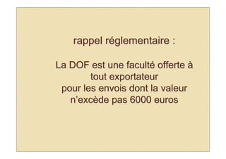 rappel réglementaire :

La DOF est une faculté offerte à
        tout exportateur
 pour les envois dont la valeur
   n’excède pas 6000 euros
 