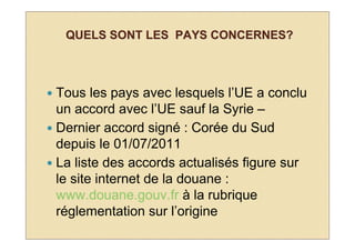 QUELS SONT LES PAYS CONCERNES?



Tous les pays avec lesquels l’UE a conclu
un accord avec l’UE sauf la Syrie –
Dernier accord signé : Corée du Sud
depuis le 01/07/2011
La liste des accords actualisés figure sur
le site internet de la douane :
www.douane.gouv.fr à la rubrique
réglementation sur l’origine
 
