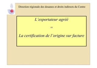 Direction régionale des douanes et droits indirects du Centre



              L’exportateur agréé
                            =
La certification de l’origine sur facture
 