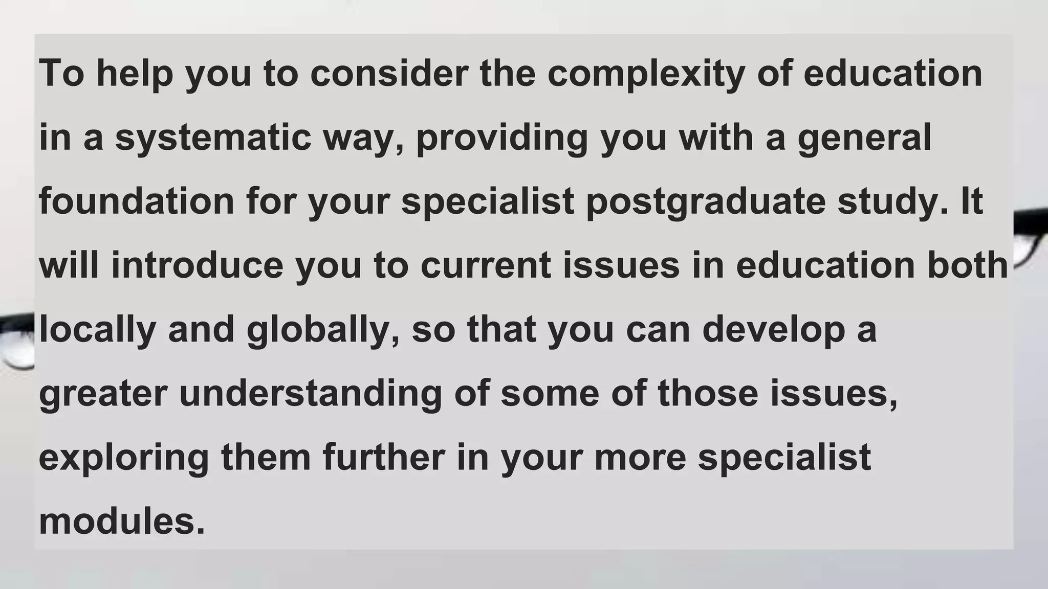 To help you to consider the complexity of education
in a systematic way, providing you with a general
foundation for your specialist postgraduate study. It
will introduce you to current issues in education both
locally and globally, so that you can develop a
greater understanding of some of those issues,
exploring them further in your more specialist
modules.
 