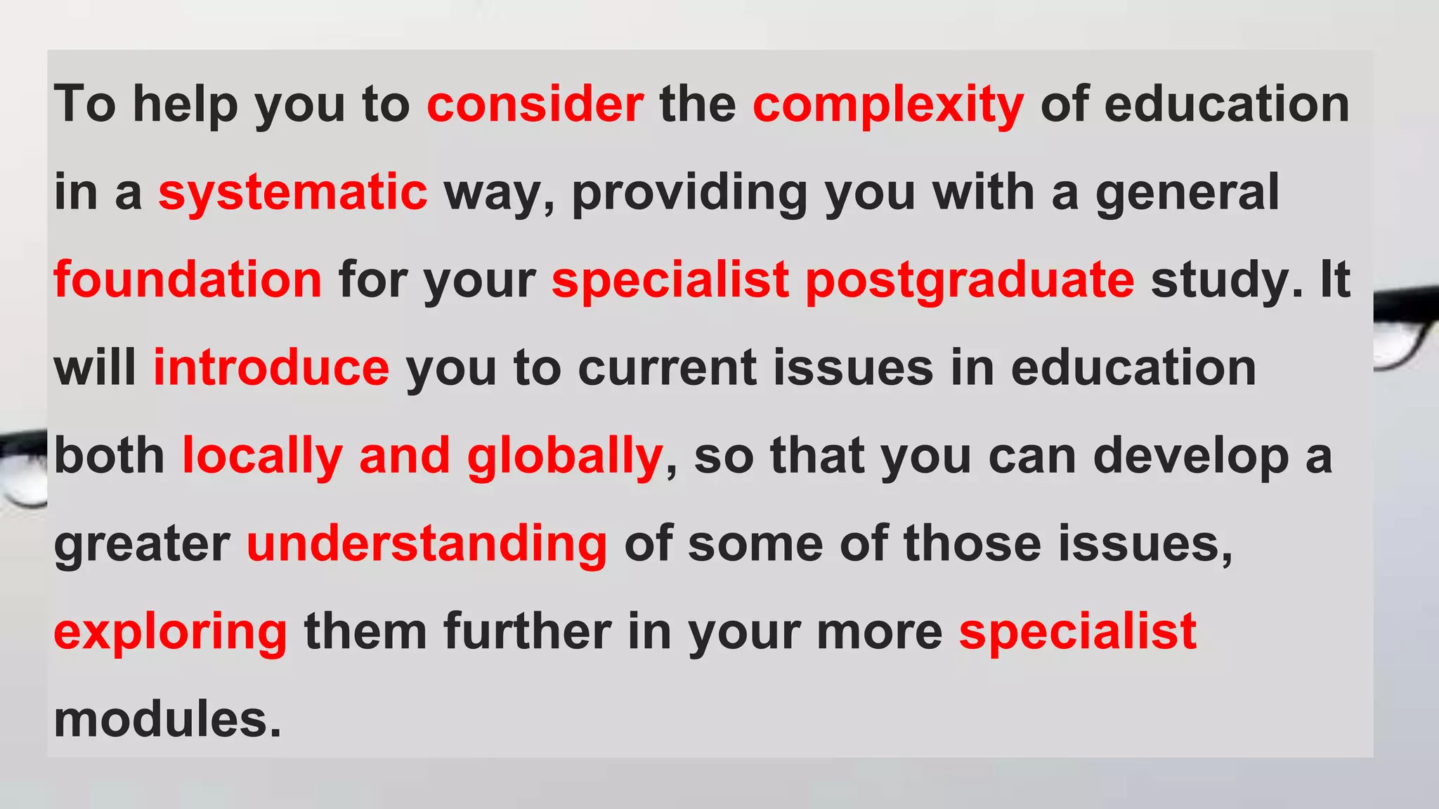 To help you to consider the complexity of education
in a systematic way, providing you with a general
foundation for your specialist postgraduate study. It
will introduce you to current issues in education
both locally and globally, so that you can develop a
greater understanding of some of those issues,
exploring them further in your more specialist
modules.
 