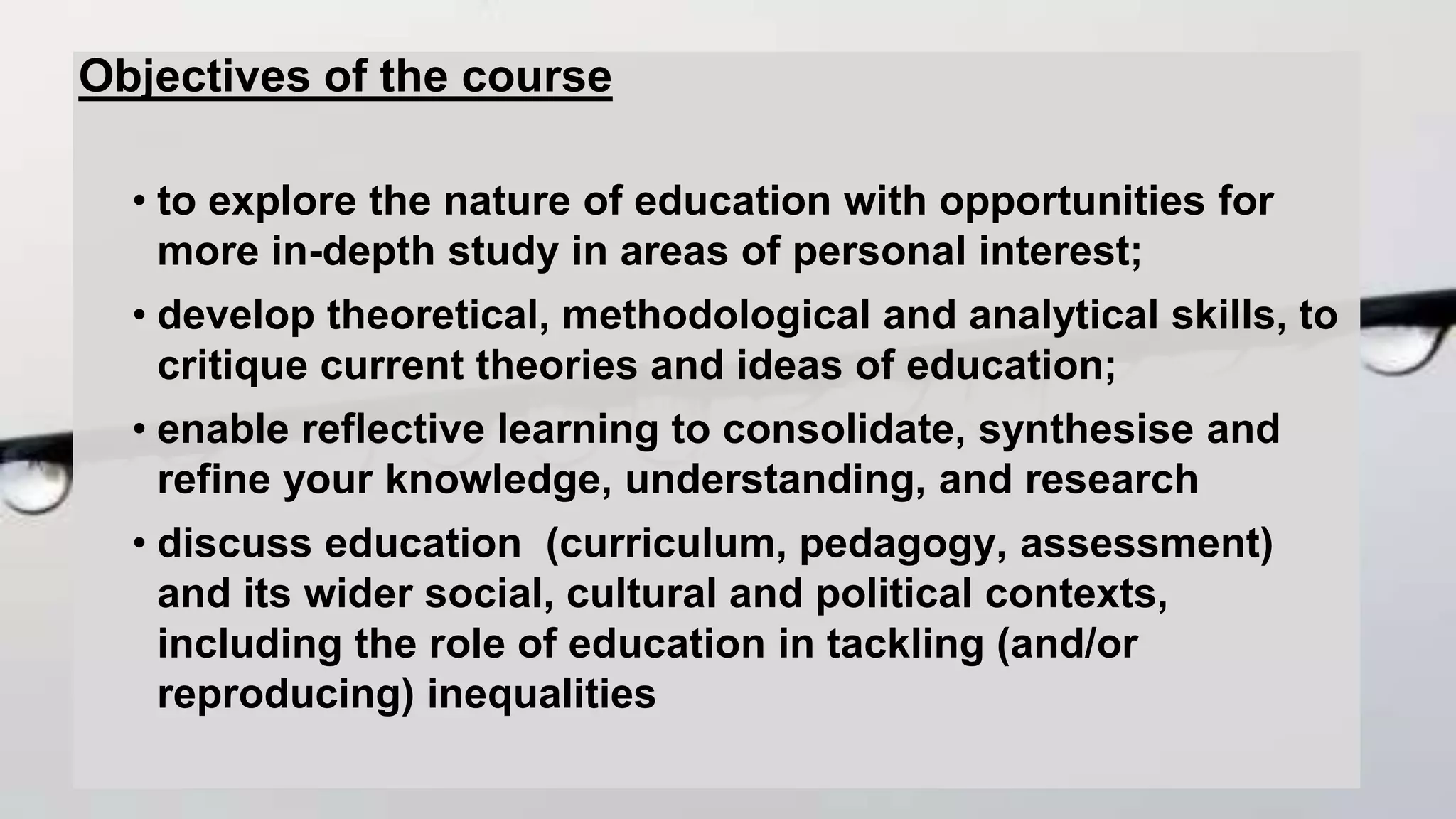 Objectives of the course
• to explore the nature of education with opportunities for
more in-depth study in areas of personal interest;
• develop theoretical, methodological and analytical skills, to
critique current theories and ideas of education;
• enable reflective learning to consolidate, synthesise and
refine your knowledge, understanding, and research
• discuss education (curriculum, pedagogy, assessment)
and its wider social, cultural and political contexts,
including the role of education in tackling (and/or
reproducing) inequalities
 