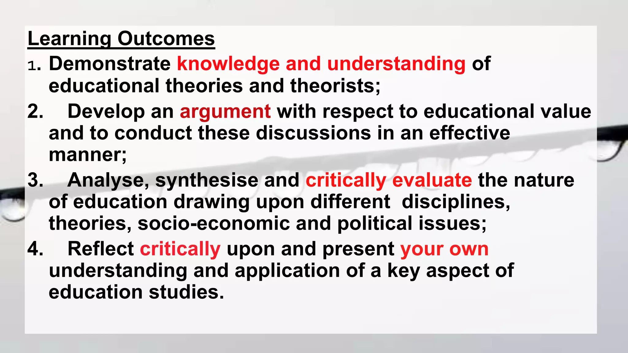 Learning Outcomes
1. Demonstrate knowledge and understanding of
educational theories and theorists;
2. Develop an argument with respect to educational value
and to conduct these discussions in an effective
manner;
3. Analyse, synthesise and critically evaluate the nature
of education drawing upon different disciplines,
theories, socio-economic and political issues;
4. Reflect critically upon and present your own
understanding and application of a key aspect of
education studies.
 