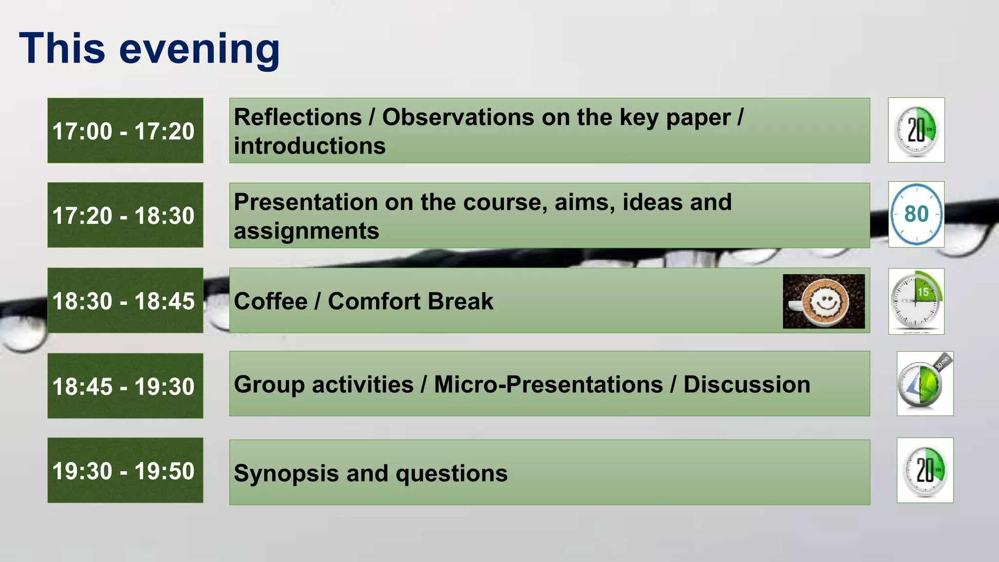 This evening
17:00 - 17:20
Reflections / Observations on the key paper /
introductions
17:20 - 18:30
Presentation on the course, aims, ideas and
assignments
18:30 - 18:45 Coffee / Comfort Break
18:45 - 19:30 Group activities / Micro-Presentations / Discussion
19:30 - 19:50 Synopsis and questions
80
 