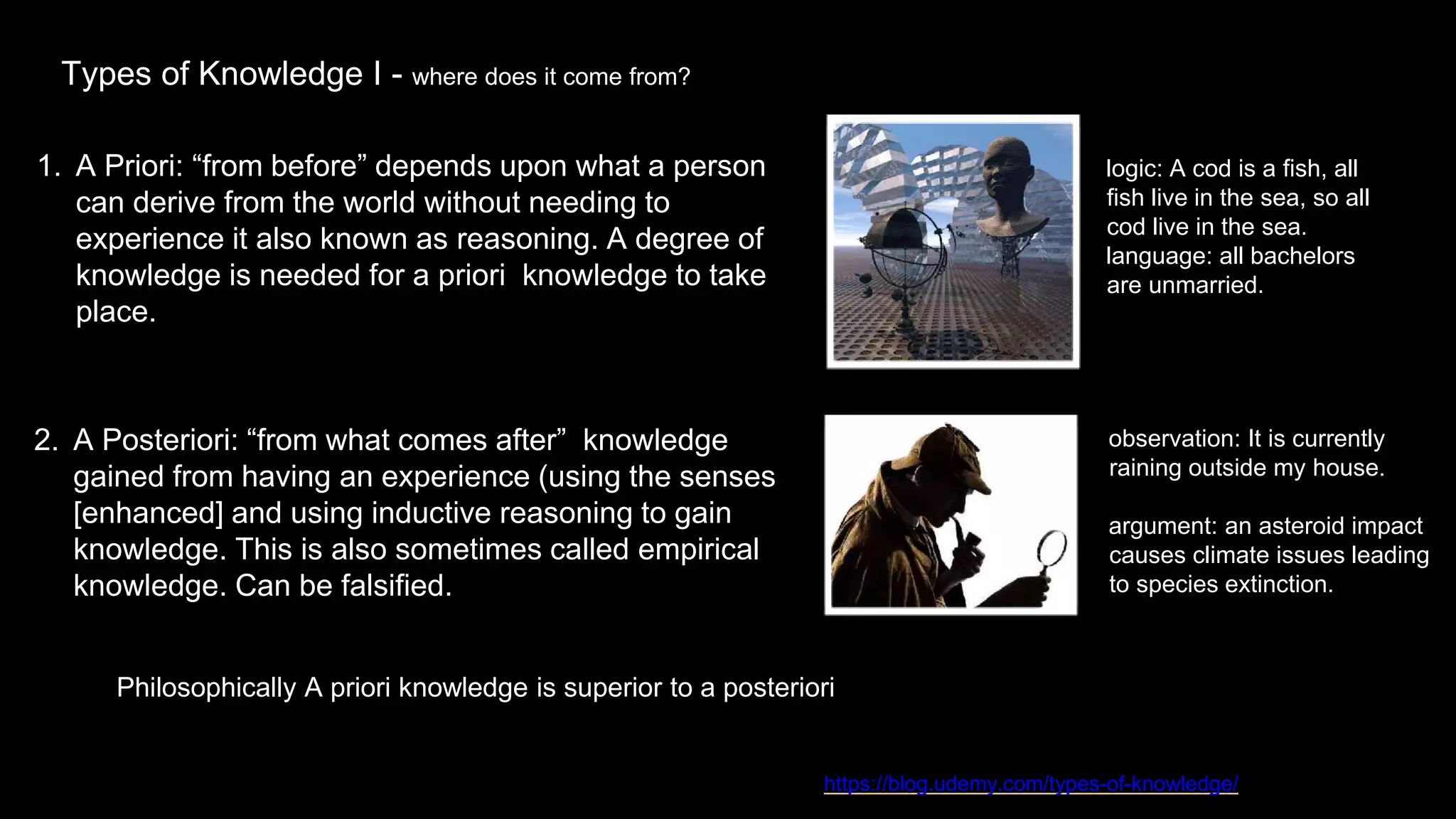 Types of Knowledge I - where does it come from?
1. A Priori: “from before” depends upon what a person
can derive from the world without needing to
experience it also known as reasoning. A degree of
knowledge is needed for a priori knowledge to take
place.
https://blog.udemy.com/types-of-knowledge/
Philosophically A priori knowledge is superior to a posteriori
2. A Posteriori: “from what comes after” knowledge
gained from having an experience (using the senses
[enhanced] and using inductive reasoning to gain
knowledge. This is also sometimes called empirical
knowledge. Can be falsified.
logic: A cod is a fish, all
fish live in the sea, so all
cod live in the sea.
language: all bachelors
are unmarried.
observation: It is currently
raining outside my house.
argument: an asteroid impact
causes climate issues leading
to species extinction.
 