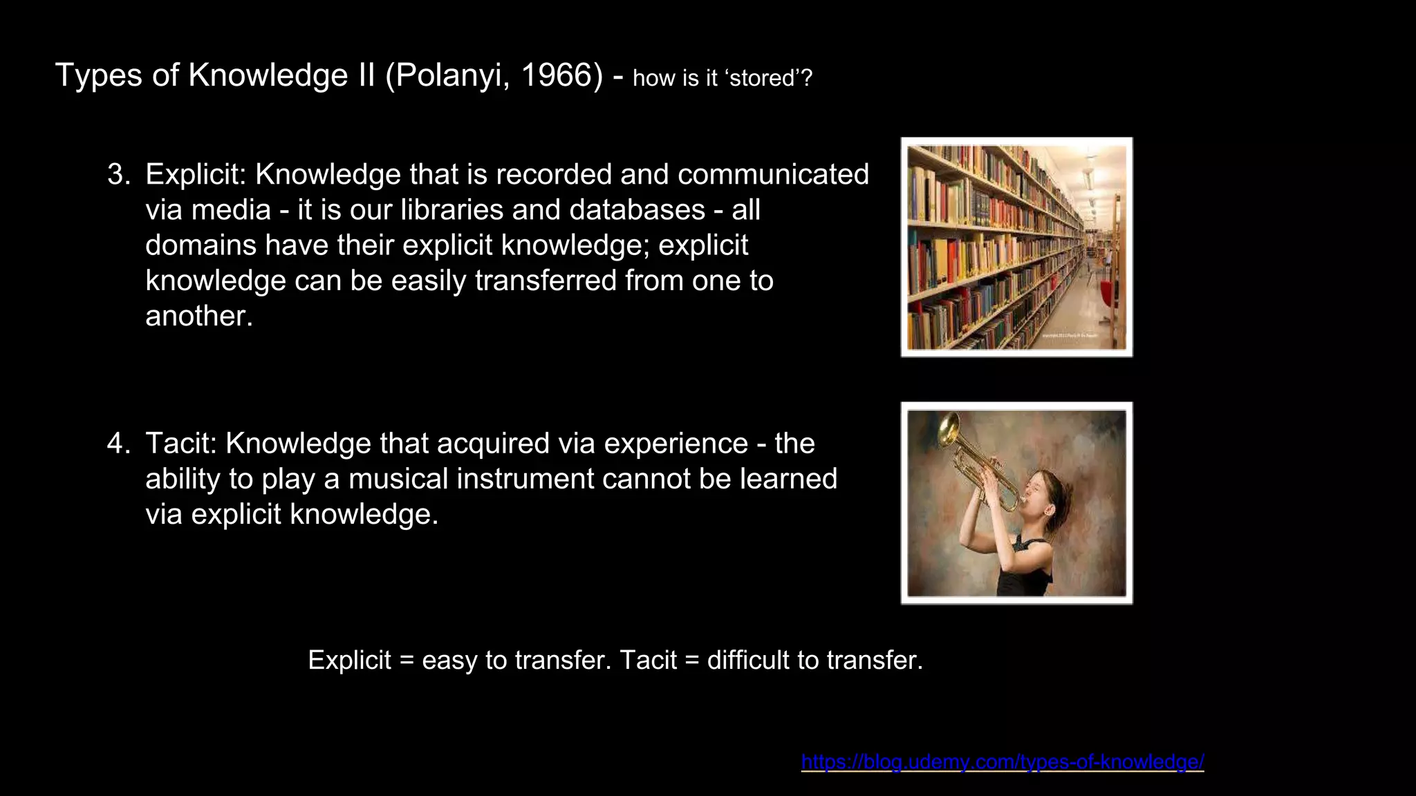 Types of Knowledge II (Polanyi, 1966) - how is it ‘stored’?
https://blog.udemy.com/types-of-knowledge/
Explicit = easy to transfer. Tacit = difficult to transfer.
3. Explicit: Knowledge that is recorded and communicated
via media - it is our libraries and databases - all
domains have their explicit knowledge; explicit
knowledge can be easily transferred from one to
another.
4. Tacit: Knowledge that acquired via experience - the
ability to play a musical instrument cannot be learned
via explicit knowledge.
 