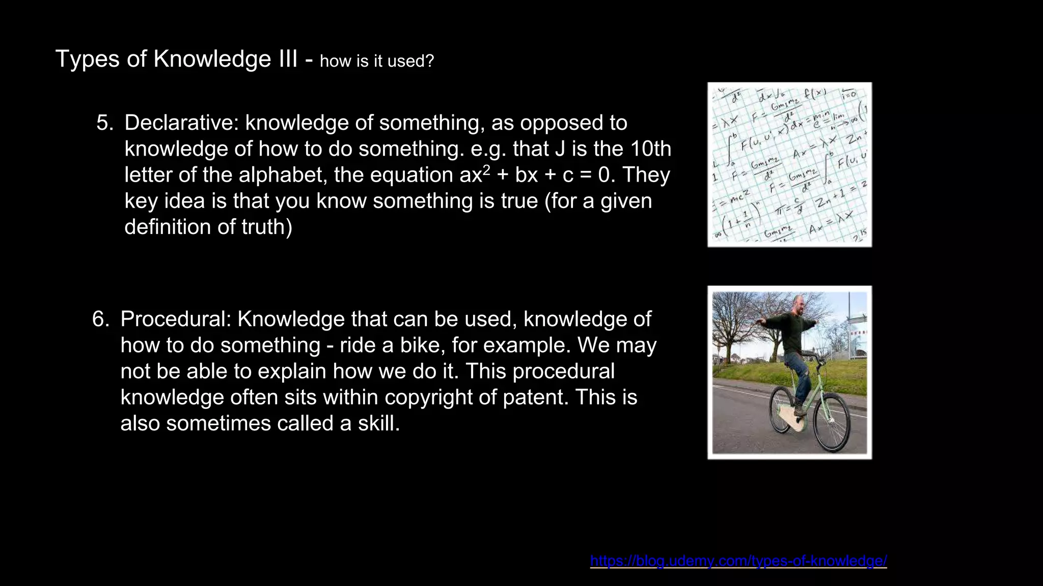 Types of Knowledge III - how is it used?
https://blog.udemy.com/types-of-knowledge/
5. Declarative: knowledge of something, as opposed to
knowledge of how to do something. e.g. that J is the 10th
letter of the alphabet, the equation ax2 + bx + c = 0. They
key idea is that you know something is true (for a given
definition of truth)
6. Procedural: Knowledge that can be used, knowledge of
how to do something - ride a bike, for example. We may
not be able to explain how we do it. This procedural
knowledge often sits within copyright of patent. This is
also sometimes called a skill.
 