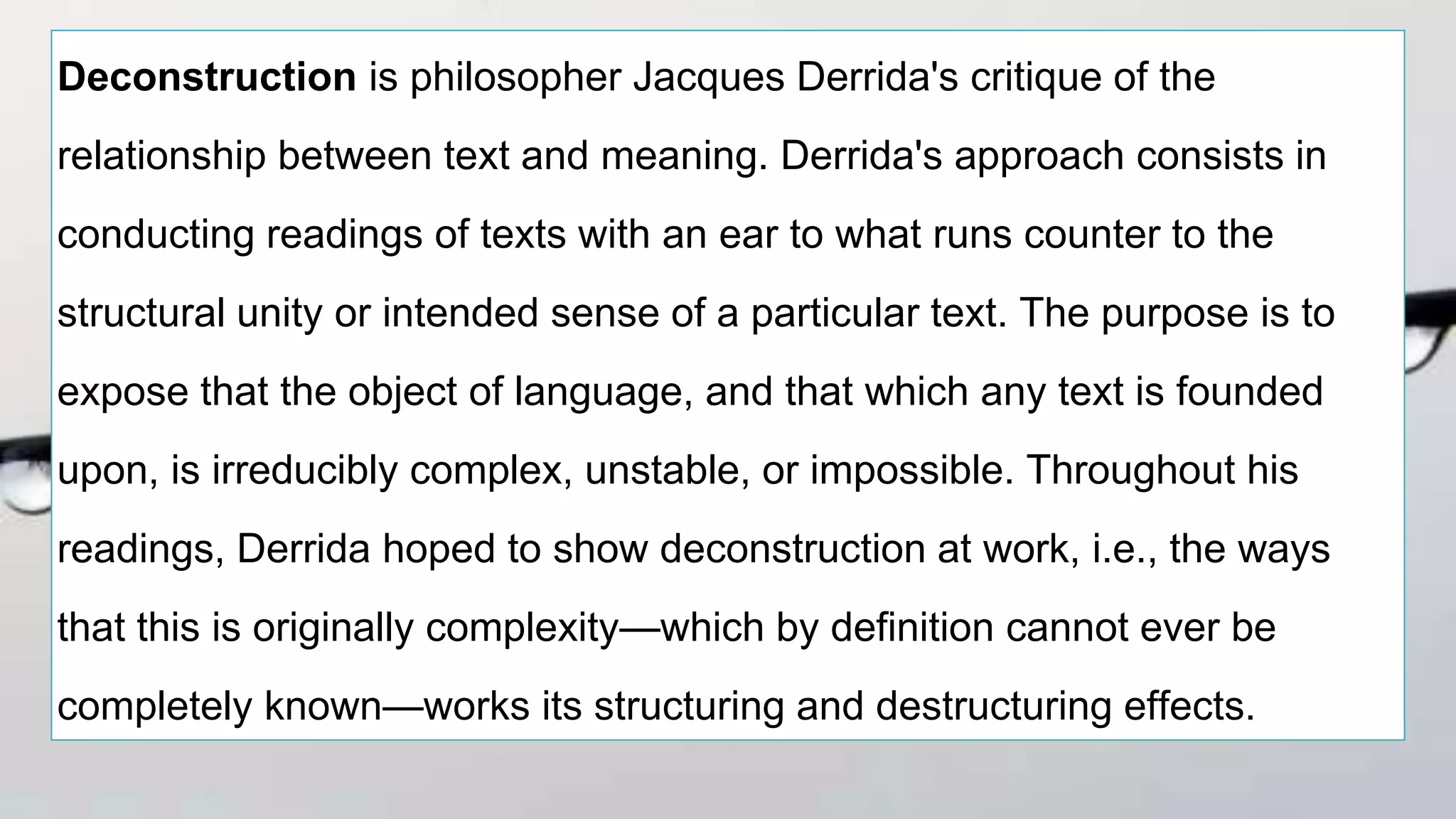 Deconstruction is philosopher Jacques Derrida's critique of the
relationship between text and meaning. Derrida's approach consists in
conducting readings of texts with an ear to what runs counter to the
structural unity or intended sense of a particular text. The purpose is to
expose that the object of language, and that which any text is founded
upon, is irreducibly complex, unstable, or impossible. Throughout his
readings, Derrida hoped to show deconstruction at work, i.e., the ways
that this is originally complexity—which by definition cannot ever be
completely known—works its structuring and destructuring effects.
 