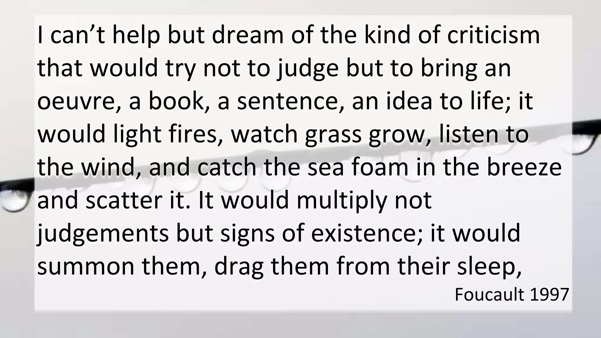 I can’t help but dream of the kind of criticism
that would try not to judge but to bring an
oeuvre, a book, a sentence, an idea to life; it
would light fires, watch grass grow, listen to
the wind, and catch the sea foam in the breeze
and scatter it. It would multiply not
judgements but signs of existence; it would
summon them, drag them from their sleep,
Foucault 1997
 