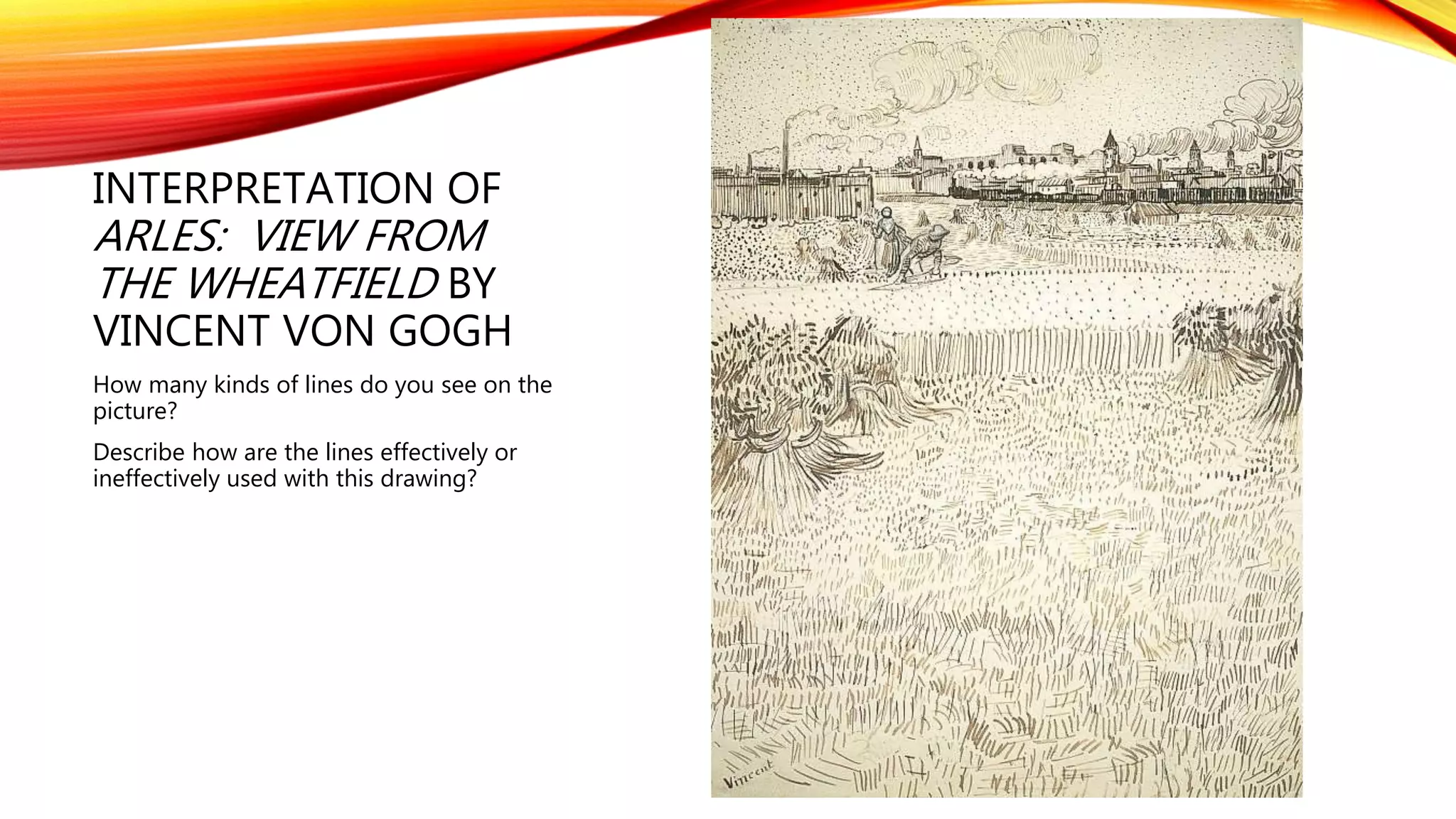 INTERPRETATION OF
ARLES: VIEW FROM
THE WHEATFIELD BY
VINCENT VON GOGH
How many kinds of lines do you see on the
picture?
Describe how are the lines effectively or
ineffectively used with this drawing?
 