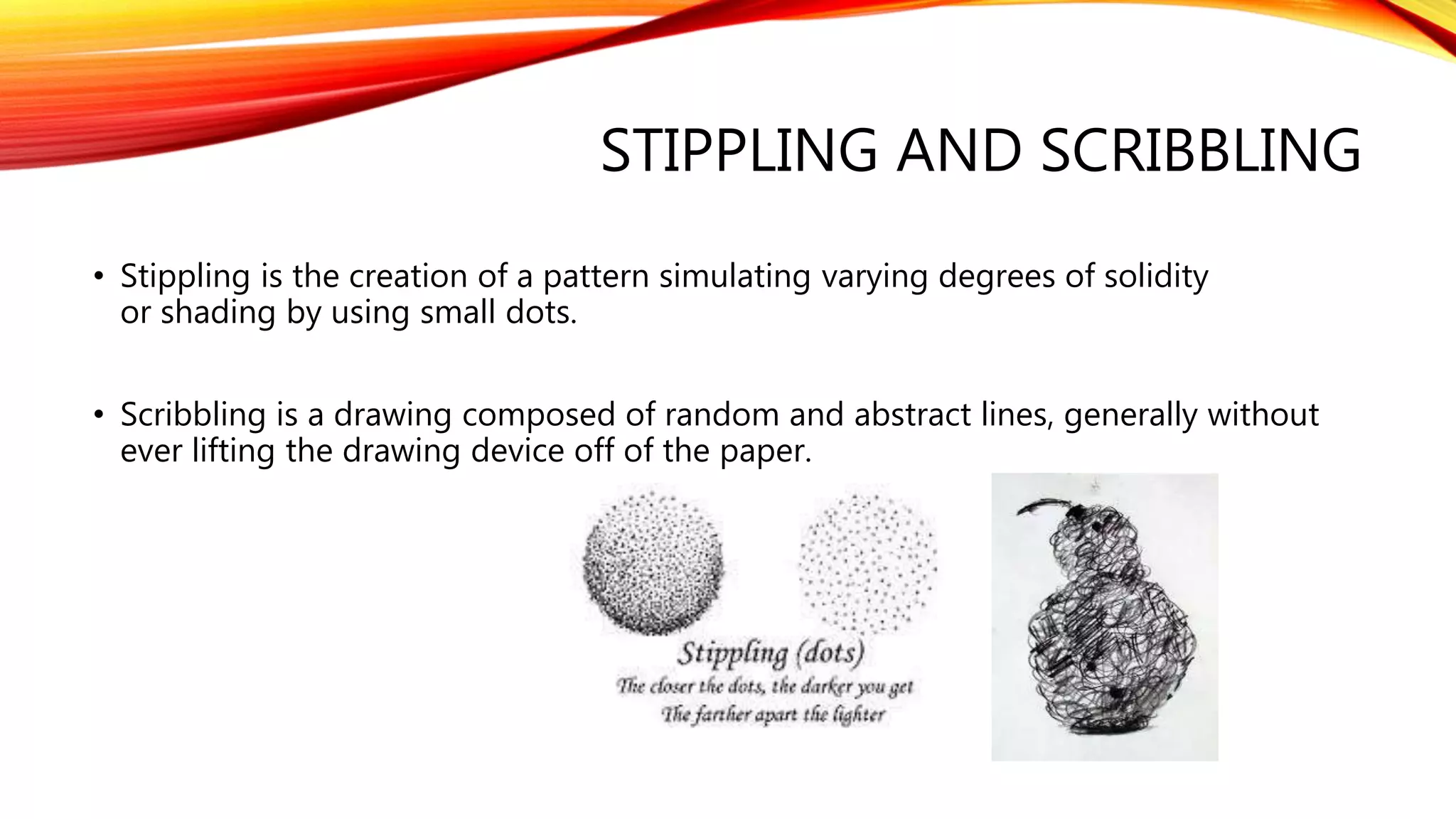 STIPPLING AND SCRIBBLING
• Stippling is the creation of a pattern simulating varying degrees of solidity
or shading by using small dots.
• Scribbling is a drawing composed of random and abstract lines, generally without
ever lifting the drawing device off of the paper.
 