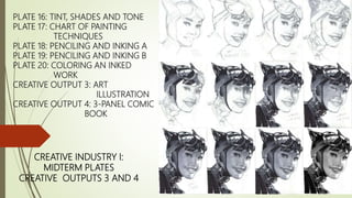 PLATE 16: TINT, SHADES AND TONE
PLATE 17: CHART OF PAINTING
TECHNIQUES
PLATE 18: PENCILING AND INKING A
PLATE 19: PENCILING AND INKING B
PLATE 20: COLORING AN INKED
WORK
CREATIVE OUTPUT 3: ART
ILLUSTRATION
CREATIVE OUTPUT 4: 3-PANEL COMIC
BOOK
CREATIVE INDUSTRY I:
MIDTERM PLATES
CREATIVE OUTPUTS 3 AND 4
 
