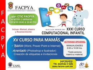  Básico (Word, Power Point e Internet)
 Avanzado (Photoshop e Ilustrador)
Creación de etiquetas e invitaciones
F
A
C
P
Y
A
ACTIVIDAD OPCIONAL
MANUALIDADES
8:00 a 10:00 hrs.
*Cada persona
traerá su material.
Lugar: CTIC FACPYA
Duración: 3 semanas
Horario: 8:00 a 12:30 hrs.
INFORMES:
Tel. 83294061 ó 4246
www.facpya.uanl.mx
 