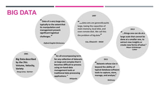 “Data of a very large size,
typically to the extentthat
its manipulation and
management present
significant logistical
challenges.”
Oxford English Dictionary
“An all-encompassing term
for any collection of datasets
so large and complex that it
becomes difficult to process
using on-hand data
management tools or
traditional data processing
applications.”
Wikipedia
“…data sets are generallyquite
large, taxing the capacities of
main memory, local disk, and
even remote disk. We call this
the problem of bigdata”
Cox, Ellsworth – NASA
1997
McKinsey
2011
“datasets whose size is
beyond the ability of
typical databasesoftware
tools to capture, store,
manage, and analyze,”
2013
“…things one can do ata
large scale that cannot be
done at a smaller one, to
extract new insights or
create new forms ofvalue.”
Mayer-Schönberger
Cukier
Big Data described
by the 3Vs:
Volume, Velocity,
Variety
Doug Laney -Gartner
2001
BIG DATA
 