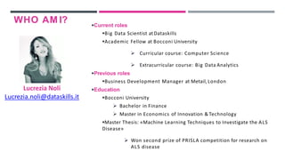WHO AM I?
Lucrezia Noli
Lucrezia.noli@dataskills.it
Current roles
Big Data Scientist atDataskills
Academic Fellow at Bocconi University
 Curricular course: Computer Science
 Extracurricular course: Big Data Analytics
Previous roles
Business Development Manager at Metail,London
Education
Bocconi University
 Bachelor in Finance
 Master in Economics of Innovation & Technology
Master Thesis: «Machine Learning Techniques to Investigate the ALS
Disease»
 Won second prize of PRISLA competition for research on
ALS disease
 
