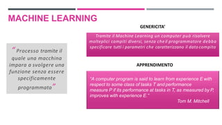 MACHINE LEARNING
“ Processo tramite il
quale una macchina
impara a svolgere una
funzione senza essere
specificamente
programmata”
“ Processo tramite il
quale una macchina
impara a svolgere una
funzione senza essere
specificamente
programmata”
Tramite il Machine Learning un computer può risolvere
molteplici compiti diversi, senza che il programmatore debba
specificare tutti i parametri che caratterizzano il dato compito
GENERICITA’
“A computer program is said to learn from experience E with
respect to some class of tasks T and performance
measure P if its performance at tasks in T, as measured by P,
improves with experience E.”
Tom M. Mitchell
APPRENDIMENTO
 
