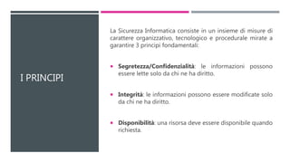 I PRINCIPI
La Sicurezza Informatica consiste in un insieme di misure di
carattere organizzativo, tecnologico e procedurale mirate a
garantire 3 principi fondamentali:
 Segretezza/Confidenzialità: le informazioni possono
essere lette solo da chi ne ha diritto.
 Integrità: le informazioni possono essere modificate solo
da chi ne ha diritto.
 Disponibilità: una risorsa deve essere disponibile quando
richiesta.
 