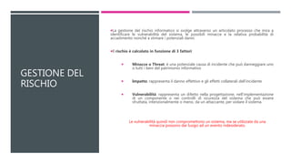 GESTIONE DEL
RISCHIO
La gestione del rischio informatico si svolge attraverso un articolato processo che mira a
identificare le vulnerabilità del sistema, le possibili minacce e la relativa probabilità di
accadimento nonché a stimare i potenziali danni.
Il rischio è calcolato in funzione di 3 fattori:
 Minacce o Threat: è una potenziale causa di incidente che può danneggiare uno
o tutti i beni del patrimonio informativo
 Impatto: rappresenta il danno effettivo e gli effetti collaterali dell'incidente
 Vulnerabilità: rappresenta un difetto nella progettazione, nell’implementazione
di un componente o nei controlli di sicurezza del sistema che può essere
sfruttata, intenzionalmente o meno, da un attaccante, per violare il sistema.
Le vulnerabilità quindi non compromettono un sistema, ma se utilizzate da una
minaccia possono dar luogo ad un evento indesiderato.
 