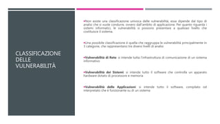 CLASSIFICAZIONE
DELLE
VULNERABILITÀ
Non esiste una classificazione univoca delle vulnerabilità, essa dipende dal tipo di
analisi che si vuole condurre, ovvero dall'ambito di applicazione. Per quanto riguarda i
sistemi informatici, le vulnerabilità si possono presentare a qualsiasi livello che
costituisce il sistema.
Una possibile classificazione è quella che raggruppa le vulnerabilità principalmente in
3 categorie, che rappresentano tre diversi livelli di analisi
Vulnerabilità di Rete: si intende tutta l’infrastruttura di comunicazione di un sistema
informativo
Vulnerabilità dei Sistemi: si intende tutto il software che controlla un apparato
hardware dotato di processore e memoria
Vulnerabilità delle Applicazioni: si intende tutto il software, compilato od
interpretato che è funzionante su di un sistema
 
