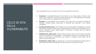 CICLO DI VITA
DELLA
VULNERABILITÀ
Le vulnerabilità hanno un proprio ciclo di vita scandito da varie fasi:
 Creazione: la vulnerabilità nasce nel momento in cui viene scritto il codice e tale
codice viene rilasciato. Tuttavia in questa prima fase, la vulnerabilità pur esistendo
non è nota, quindi non rappresenta un problema.
 Scoperta: La vulnerabilità viene scoperta, ma è nota solo a un gruppo ristretto di
individui. Tuttavia questi cominciano a sfruttarla per attaccare i vari sistemi
vulnerabili.
 Condivisione/Annuncio: Viene diffusa la conoscenza della vulnerabilità. In questa
fase spesso vengono anche creati automatismi per sfruttare la vulnerabilità, non è
quindi necessario essere degli esperti di hacking. In questa fase gli attacchi
crescono a dismisura.
 Pubblicazione della patch: Viene creata la patch, ossia una correzione al codice
che mira a risolvere la vulnerabilità.. E’ interessante notare, che in questa fase, gli
attacchi continuano ad aumentare, per iniziare a scendere molto dopo che la
patch sia stata distribuita.
 Installazione della patch: In questa fasi si procede all'installazione della patch e
alla risoluzione della vulnerabilità. Gli attacchi qui si annullano del tutto.
 