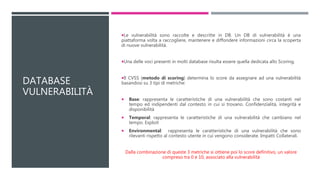 DATABASE
VULNERABILITÀ
Le vulnerabilità sono raccolte e descritte in DB. Un DB di vulnerabilità è una
piattaforma volta a raccogliere, mantenere e diffondere informazioni circa la scoperta
di nuove vulnerabilità.
Una delle voci presenti in molti database risulta essere quella dedicata allo Scoring.
Il CVSS (metodo di scoring) determina lo score da assegnare ad una vulnerabilità
basandosi su 3 tipi di metriche:
 Base: rappresenta le caratteristiche di una vulnerabilità che sono costanti nel
tempo ed indipendenti dal contesto in cui si trovano. Confidenzialità, integrità e
disponibilità
 Temporal: rappresenta le caratteristiche di una vulnerabilità che cambiano nel
tempo. Exploit
 Environmental: rappresenta le caratteristiche di una vulnerabilità che sono
rilevanti rispetto al contesto utente in cui vengono considerate. Impatti Collaterali.
Dalla combinazione di queste 3 metriche si ottiene poi lo score definitivo, un valore
compreso tra 0 e 10, associato alla vulnerabilità
 