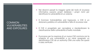 COMMON
VULNERABILITIES
AND EXPOSURES
 Nei decenni passati la maggior parte dei tools di sicurezza
informatica usavano propri database i propri nomi per
identificare le vulnerabilità di un sistema
 Il Common Vulnerabilities and Exposures, o CVE è un
dizionario pubblico di vulnerabilità e falle di sicurezza note
 Il CVE è progettato per raccogliere e standardizzare la
classificazione delle vulnerabilità a livello mondiale
 Il processo per la creazione di un nuovo CVE comincia con la
scoperta di una vulnerabilità a cui viene assegnato un
identificatore CVE da un authority CNA una volta che questi
è stato verificato
 