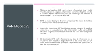 VANTAGGI CVE
 All'interno del catalogo CVE non troviamo informazioni circa i rischi,
l'impatto, soluzioni, proposte, informazioni tecniche dettagliate o indici
di sicurezza. Queste informazioni sono già presenti già nei database di
vulnerabilità e il CVE non vuole replicarle
 Il CVE ha invece il compito di fornire uno standard in modo da facilitare
la comunicazione tra i diversi database
 La semplice conoscenza dell'identificatore comune consente di accedere
velocemente e accuratamente alle informazioni sulla vulnerabilità,
attraverso sorgenti di informazioni multiple che sono tutte compatibili
con CVE
 Gli identificatori CVE inoltre forniscono una base di riferimento per la
valutazione della copertura degli strumenti e dei servizi così che gli
utenti possono determinare quale tool è il più efficace e appropriato in
base alle proprie esigenze
 