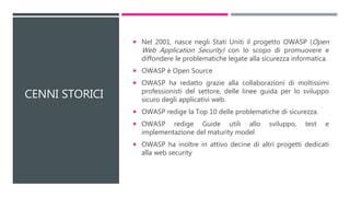 CENNI STORICI
 Nel 2001, nasce negli Stati Uniti il progetto OWASP (Open
Web Application Security) con lo scopo di promuovere e
diffondere le problematiche legate alla sicurezza informatica.
 OWASP è Open Source
 OWASP ha redatto grazie alla collaborazioni di moltissimi
professionisti del settore, delle linee guida per lo sviluppo
sicuro degli applicativi web.
 OWASP redige la Top 10 delle problematiche di sicurezza.
 OWASP redige Guide utili allo sviluppo, test e
implementazione del maturity model
 OWASP ha inoltre in attivo decine di altri progetti dedicati
alla web security
 