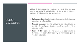 GUIDE -
DEVELOPER
Al fine di comprendere ed eliminare le cause della software
non sicuro, OWASP ha sviluppato la guida per lo sviluppo
delle applicazioni web sicure pensata per:
 Sviluppatori per implementare i meccanismi di sicurezza
ed evitare le vulnerabilità;
 Project Manager che la utilizzano per identificare le
attività da svolgere (threat modeling, code review,
development);
 Team di Sicurezza che la usano per apprendere le
tematiche di application security e l’approccio per la
messa in sicurezza;
 