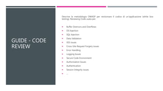 GUIDE - CODE
REVIEW
Descrive la metodologia OWASP per revisionare il codice di un’applicazione (white box
testing). Reviewing Code usata per:
 Buffer Overruns and Overflows
 OS Injection
 SQL Injection
 Data Validation
 XSS issues
 Cross-Site Request Forgery issues
 Error Handling
 Logging Issues
 Secure Code Environment
 Authorization Issues
 Authentication
 Session Integrity issues
 …
 