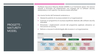 PROGETTI -
MATURITY
MODEL
Software Assurance Maturity Model (SAMM) è un Framework aperto che aiuta le
aziende a formulare ed implementare una strategia per la software security
adattandola ai rischi specifici che devono essere affrontati.
Le risorse fornite dal Framework aiuteranno a:
 Valutare le pratiche di sicurezza esistenti di un'organizzazione
 Costruire un programma di sicurezza equilibrato dedicato alla software security
reiterabile
 Dimostrare i miglioramenti concreti del programma applicato attraverso un
meccanismo di scoring
 Definire e misurare le attività legate alla sicurezza in un'organizzazione
 