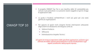 OWASP TOP 10
 Il progetto OWASP Top Ten è una classifica delle 10 vulnerabilità più
comuni e più pericolose a cui possono essere soggette al giorno d'oggi
le applicazioni web.
 La guida si focalizza sull'identificare i rischi più gravi per una vasta
gamma di organizzazioni.
 Per ognuno di questi rischi vengono fornite informazioni utilizzando
degli schemi di valutazione che tengono conto di:
 Vettore di attacco
 Diffusione
 Individuazione e Impatto Tecnico.
Gli agenti di minaccia dipendono dalle specifiche applicazioni, pertanto ogni
azienda dovrebbe valutare personalmente il rischio focalizzandosi sugli
aspetti caratteristici della propria impresa.
 