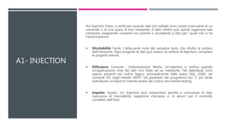 A1- INJECTION
Le Injection Flaws, si verificano quando dati non validati sono inviati come parte di un
comando o di una query al loro interprete. Il dato infetto può quindi ingannare tale
interprete, eseguendo comandi non previsti o accedendo a dati per i quali non si ha
l'autorizzazione.
 Sfruttabilità Facile. L'attaccante invia del semplice testo che sfrutta la sintassi
dell'interprete. Ogni sorgente di dati può essere un vettore di Injection, comprese
le sorgenti interne.
 Diffusione: Comune - Individuazione: Medio. Un'injection si verifica quando
un'applicazione invia dei dati non fidati ad un interprete. Tali debolezze sono
spesso presenti nel codice legacy, principalmente nelle query SQL, LDAP, nei
comandi OS, negli Header SMTP, nei parametri dei programmi ecc. E' più facile
individuare un'injection tramite analisi del codice che tramite testing.
 Impatto: Severo. Un' Injection può comportare perdita o corruzione di dati,
mancanza di tracciabilità, negazione d'accesso e, in alcuni casi il controllo
completo dell'host.
 