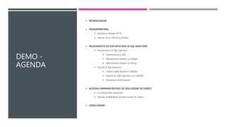DEMO -
AGENDA
 INTRODUZIONE
 FINGERPRINTING
 Ispezione Header HTTP
 Utilizzo di un Directory Buster
 RILEVAMENTO ED EXPLOITATION DI SQL INJECTION
 Rilevamento di SQL Injection
 Introduzione a SQL
 Rilevamento basato su Integer
 Rilevamento basato su String
 Exploit di SQL Injection
 Utilizzo della Keyword UNION
 Exploit di SQL Injection con UNION
 Estrazione Informazioni
 ACCESSO AMMINISTRATIVO ED ESECUZIONE DI CODICE
 Cracking delle password
 Upload di WebShell ed esecuzione di codice
 CONCLUSIONI
 