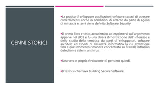 CENNI STORICI
La pratica di sviluppare applicazioni software capaci di operare
correttamente anche in condizioni di attacco da parte di agenti
di minaccia esterni viene definita Software Security.
Il primo libro e testo accademico ad esprimersi sull’argomento
apparve nel 2001 e fu una chiara dimostrazione dell’ interesse e
dello studio della tematica da parti di sviluppatori, software
architect ed esperti di sicurezza informatica la cui attenzione
fino a quel momento rimaneva concentrata su firewall, intrusion
detection e sistemi antivirus.
Una vera e propria rivoluzione di pensiero quindi.
Il testo si chiamava Building Secure Software.
 