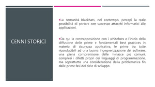 CENNI STORICI
La comunità blackhats, nel contempo, percepì la reale
possibilità di portare con successo attacchi informatici alle
applicazioni.
Da qui la contrapposizione con i whitehats e l’inizio della
diffusione delle prime e fondamentali best practices in
materia di sicurezza applicativa, le prime tra tutte
riconducibili ad una buona ingegnerizzazione del software,
una piena comprensione delle minacce più comuni,
compresi i difetti propri dei linguaggi di programmazione,
ma soprattutto una considerazione della problematica fin
dalle prime fasi del ciclo di sviluppo.
 