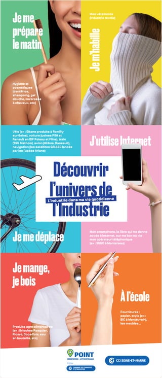Découvrir
l’universde
l’Industrie
L’Industrie dans ma vie quotidienne
Hygiène et
cosmétiques
(dentifrice,
shampoing, gel
douche, ma brosse
à cheveux, etc)
Vélo (ex : Gitane produits à Romilly-
sur-Seine), voiture (usines PSA et
Renault en IDF Poissy et Flins), train
(TGV Alsthom), avion (Airbus, Dassault),
navigation (les satellites GALILEO lancés
par les fusées Ariane)
Mon smartphone, la fibre qui me donne
accès à Internet, sur ma box ou via
mon opérateur téléphonique
(ex : SILEC à Montereau)
Mes vêtements
(industrie textile)
Jeme
prépare
lematin
Jemedéplace
J’utiliseInternet
Je
m’habille
Àl’école
Fournitures :
papier, stylo (ex :
BIC à Montévrain),
les meubles...
Produits agro-alimentaires
(ex : Brioches Pasquier,
Picard, Coca-Cola, eau
en bouteille, etc)
Jemange,
jebois
 
