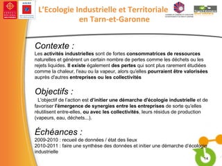 Contexte : Les  activités industrielles  sont de fortes  consommatrices de ressources  naturelles et génèrent un certain nombre de pertes comme les déchets ou les rejets liquides.  Il existe  également  des pertes  qui sont plus rarement étudiées comme la chaleur, l'eau ou la vapeur, alors qu'elles  pourraient être valorisées  auprès d'autres  entreprises ou les collectivités Objectifs : L'objectif de l’action est  d’initier une démarche d'écologie industrielle  et de favoriser  l'émergence de synergies entre les entreprises  de sorte qu'elles réutilisent entre-elles,  ou avec les collectivités , leurs résidus de production (vapeurs, eau, déchets...). Échéances : 2009-2010 : recueil de données / état des lieux 2010-2011 : faire une synthèse des données et initier une démarche d’écologie industrielle   L’Ecologie Industrielle et Territoriale en Tarn-et-Garonne 
