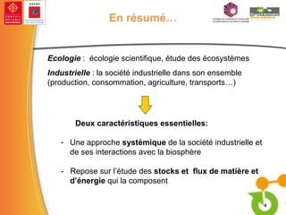 En résumé… Ecologie  :  écologie scientifique, étude des écosystèmes Industrielle  : la société industrielle dans son ensemble (production, consommation, agriculture, transports…) Deux caractéristiques essentielles: Une approche  systémique  de la société industrielle et de ses interactions avec la biosphère -  Repose sur l’étude des  stocks et  flux de matière et d’énergie  qui la composent 