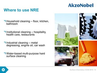 Surface Chemistry | CCIA 2016 15
Where to use NRE
Household cleaning – floor, kitchen,
bathroom
Institutional cleaning – hospitality,
health care, restaurants
Industrial cleaning – metal
degreasing, engine oil, car wash
Water-based multi-purpose hard
surface cleaning
 