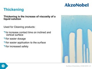 Surface Chemistry | CCIA 2016 21
Thickening
Thickening is the increase of viscosity of a
liquid solution
Used for Cleaning products:
to increase contact time on inclined and
vertical surface
for easier dosage
for easier application to the surface
for increased safety
 