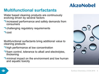 Water based cleaning products are continuously
evolving driven by several factors
increased performance and safety demands from
consumers
challenging regulatory requirements
cost
Multifunctional surfactants bring additional value to
cleaning products
high performance at low concentration
foam control, tolerance to alkali and electrolytes,
thickening
minimal impact on the environment and low human
and aquatic toxicity
Surface Chemistry | CCIA 2016 8
Multifunctional surfactants
 