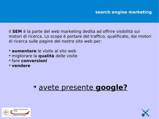 search engine marketing



il SEM è la parte del web marketing dedita ad offrire visibilità sui
motori di ricerca. Lo scopo è portare del traffico, qualificato, dai motori
di ricerca sulle pagine del nostro sito web per:


    aumentare le visite al sito web

    migliorare la qualità delle visite

    fare conversioni

    vendere




               
                   avete presente google?
 