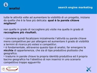 1
    analisi                                    search engine marketing



tutte le attività volte ad aumentare la visibilità di un progetto, iniziano
da quella che è la fase più delicata: qual è la parola chiave
migliore?

non quella in grado di raccogliere più visite ma quella in grado di
raccogliere più risultati.


  conviene quindi focalizzare inizialmente l’attività su parole chiave
meno competitive per poi allargare ed aumentare il grado di visibilità
a termini di ricerca più estesi e competitivi.

  è fondamentale, attraverso questo tipo di analisi, far emergere la
nicchia di appartenenza, che sia di tipo produttivo piuttosto che
geografico.

  tradurre in parole chiave la propria identità produttiva ed il proprio
bacino geografico ha l’obiettivo di non inserirsi in uno scenario
competitivo troppo agguerrito
 