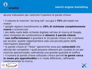 1
    analisi                                   search engine marketing


alcune indicazioni per costruire il paniere di parole chiave:


  il volume di ricerche “da long tail” occupa il 75% del totale nei
motori

  google registra mensilmente un 20% di richieste completamente
nuove e sconosciute

  più della metà delle richieste digitate nel box di ricerca di Google,
sono composte da combinazione di almeno 3 parole chiave

  non soffermiamoci a guardare le 10 parole chiave che ci portano
più accessi. queste rappresentano solo una piccola parte delle
informazioni disponibili

  le parole chiave di “Testa” (generiche) sono più vulnerabili alle
attività dei competitor i quali possono ottenere più risultati di voi per
ricerche sponsorizzate, sottraendo una grande quantità di traffico

  il numero di parole chiave utilizzate cresce perché la gente cerca
in modo più approfondito e in modo differente, raffinando
continuamente la ricerca.
 