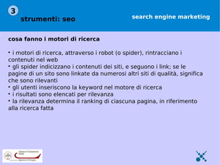 3
    strumenti: seo                             search engine marketing



cosa fanno i motori di ricerca


  i motori di ricerca, attraverso i robot (o spider), rintracciano i
contenuti nel web

  gli spider indicizzano i contenuti dei siti, e seguono i link; se le
pagine di un sito sono linkate da numerosi altri siti di qualità, significa
che sono rilevanti

  gli utenti inseriscono la keyword nel motore di ricerca

  i risultati sono elencati per rilevanza

  la rilevanza determina il ranking di ciascuna pagina, in riferimento
alla ricerca fatta
 
