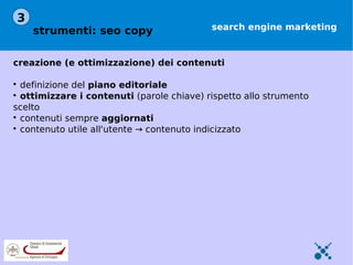 3
    strumenti: seo copy                    search engine marketing



creazione (e ottimizzazione) dei contenuti


  definizione del piano editoriale

  ottimizzare i contenuti (parole chiave) rispetto allo strumento
scelto

  contenuti sempre aggiornati

  contenuto utile all'utente → contenuto indicizzato
 