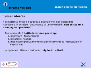 3
       strumenti: ppc                           search engine marketing



    google adwords


 utilizzare al meglio il budget a disposizione: non è possibile
conoscere in anticipo l’andamento di tante variabili: non esiste una
campagna “perfetta”


    fondamentale è l’ottimizzazione per step:
      1. impostare i fondamentali
      2. misurare i risultati
      3. modiﬁcare gradualmente e scientiﬁcamente le impostazioni in
        base ai dati


    scoprire ed utilizzare i winners: migliori risultati
 
