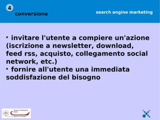 4
    conversione          search engine marketing





  invitare l'utente a compiere un'azione
(iscrizione a newsletter, download,
feed rss, acquisto, collegamento social
network, etc.)

  fornire all'utente una immediata
soddisfazione del bisogno
 