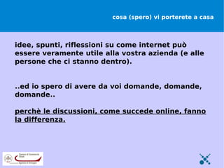 cosa (spero) vi porterete a casa



idee, spunti, riflessioni su come internet può
essere veramente utile alla vostra azienda (e alle
persone che ci stanno dentro).


..ed io spero di avere da voi domande, domande,
domande..

perchè le discussioni, come succede online, fanno
la differenza.
 